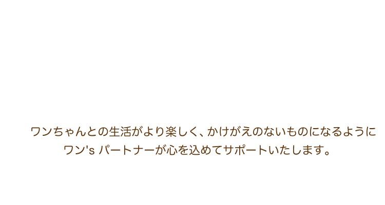 ワンちゃんとの生活がより楽しく、かけがえのないものになるように、ワン's パートナーが心を込めてサポートいたします。